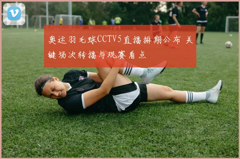 奥运羽毛球CCTV5直播排期公布 关键场次转播与观赛看点