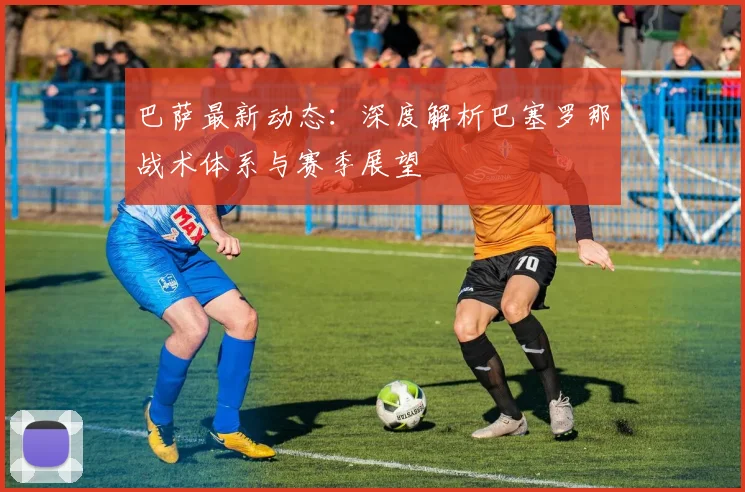 巴萨最新动态：深度解析巴塞罗那战术体系与赛季展望