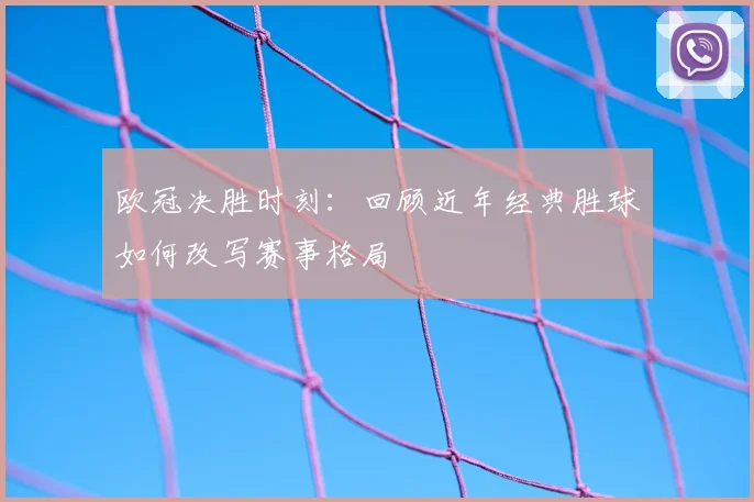 欧冠决胜时刻：回顾近年经典胜球如何改写赛事格局