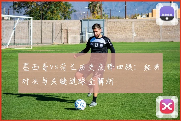 墨西哥vs荷兰历史交锋回顾：经典对决与关键进球全解析