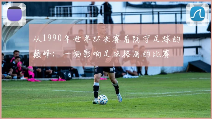 从1990年世界杯决赛看防守足球的巅峰：一场影响足坛格局的比赛