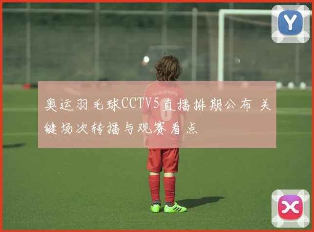 奥运羽毛球CCTV5直播排期公布 关键场次转播与观赛看点