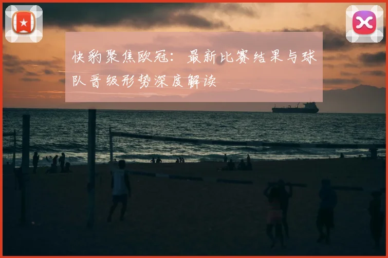 快豹聚焦欧冠：最新比赛结果与球队晋级形势深度解读