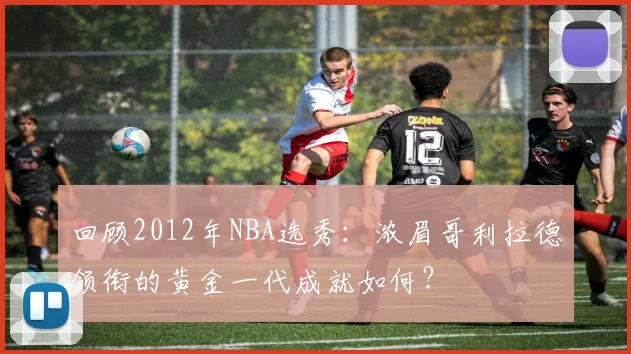 回顾2012年NBA选秀:浓眉哥利拉德领衔的黄金一代成就如何?