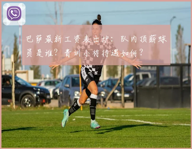 巴萨最新工资表出炉：队内顶薪球员是谁？青训小将待遇如何？