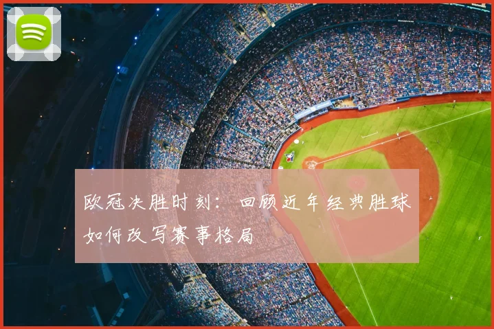 欧冠决胜时刻：回顾近年经典胜球如何改写赛事格局